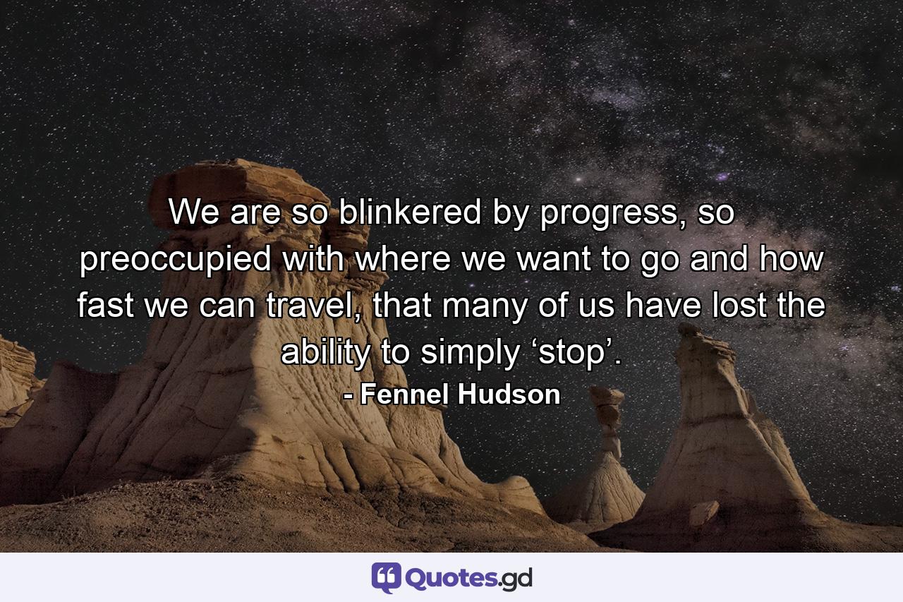 We are so blinkered by progress, so preoccupied with where we want to go and how fast we can travel, that many of us have lost the ability to simply ‘stop’. - Quote by Fennel Hudson