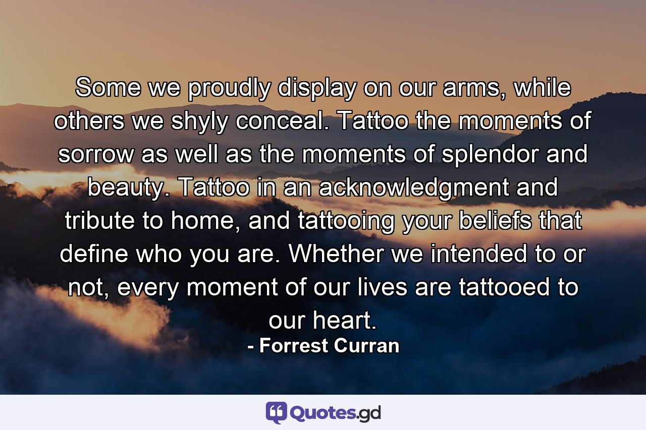 Some we proudly display on our arms, while others we shyly conceal. Tattoo the moments of sorrow as well as the moments of splendor and beauty. Tattoo in an acknowledgment and tribute to home, and tattooing your beliefs that define who you are. Whether we intended to or not, every moment of our lives are tattooed to our heart. - Quote by Forrest Curran