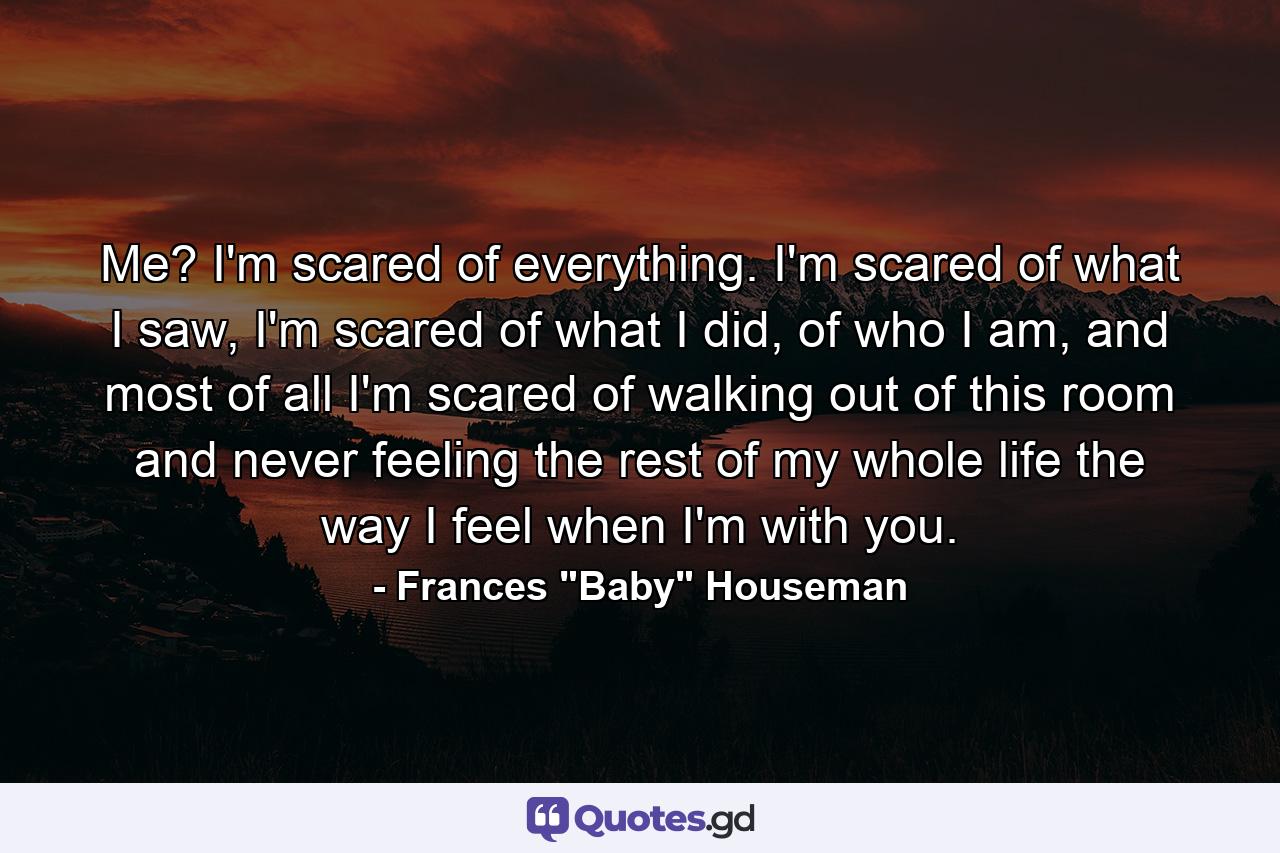 Me? I'm scared of everything. I'm scared of what I saw, I'm scared of what I did, of who I am, and most of all I'm scared of walking out of this room and never feeling the rest of my whole life the way I feel when I'm with you. - Quote by Frances 