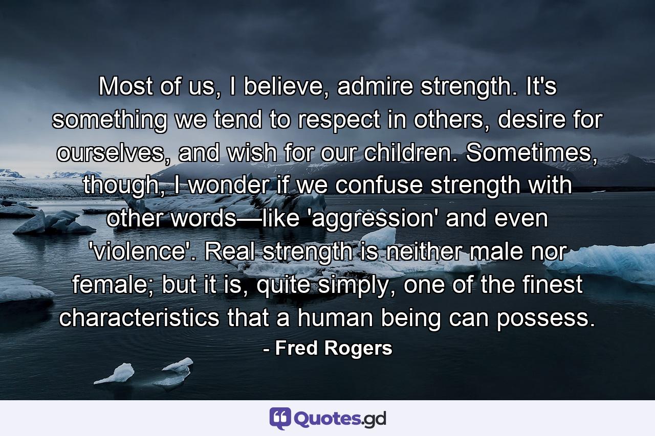 Most of us, I believe, admire strength. It's something we tend to respect in others, desire for ourselves, and wish for our children. Sometimes, though, I wonder if we confuse strength with other words—like 'aggression' and even 'violence'. Real strength is neither male nor female; but it is, quite simply, one of the finest characteristics that a human being can possess. - Quote by Fred Rogers