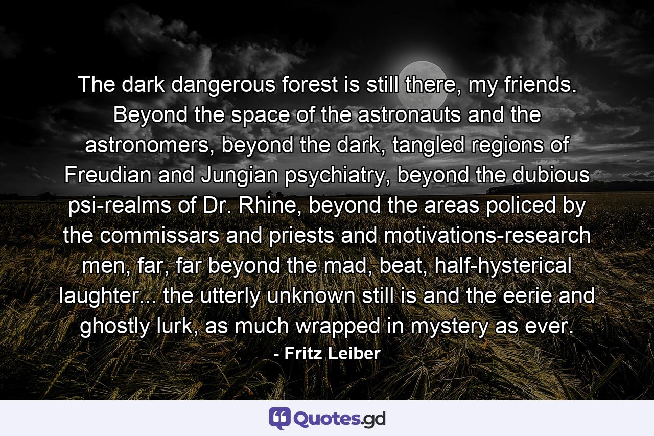 The dark dangerous forest is still there, my friends. Beyond the space of the astronauts and the astronomers, beyond the dark, tangled regions of Freudian and Jungian psychiatry, beyond the dubious psi-realms of Dr. Rhine, beyond the areas policed by the commissars and priests and motivations-research men, far, far beyond the mad, beat, half-hysterical laughter... the utterly unknown still is and the eerie and ghostly lurk, as much wrapped in mystery as ever. - Quote by Fritz Leiber