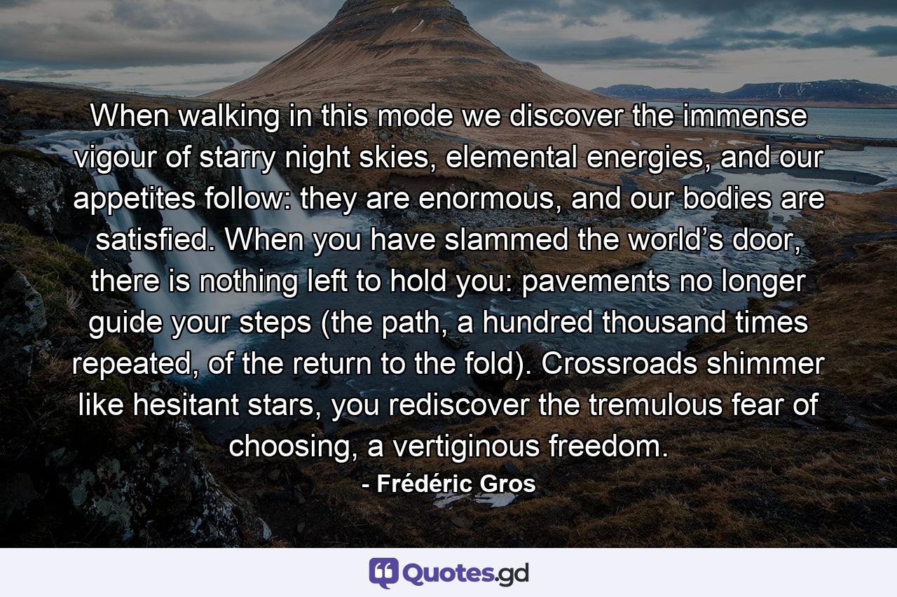 When walking in this mode we discover the immense vigour of starry night skies, elemental energies, and our appetites follow: they are enormous, and our bodies are satisfied. When you have slammed the world’s door, there is nothing left to hold you: pavements no longer guide your steps (the path, a hundred thousand times repeated, of the return to the fold). Crossroads shimmer like hesitant stars, you rediscover the tremulous fear of choosing, a vertiginous freedom. - Quote by Frédéric Gros