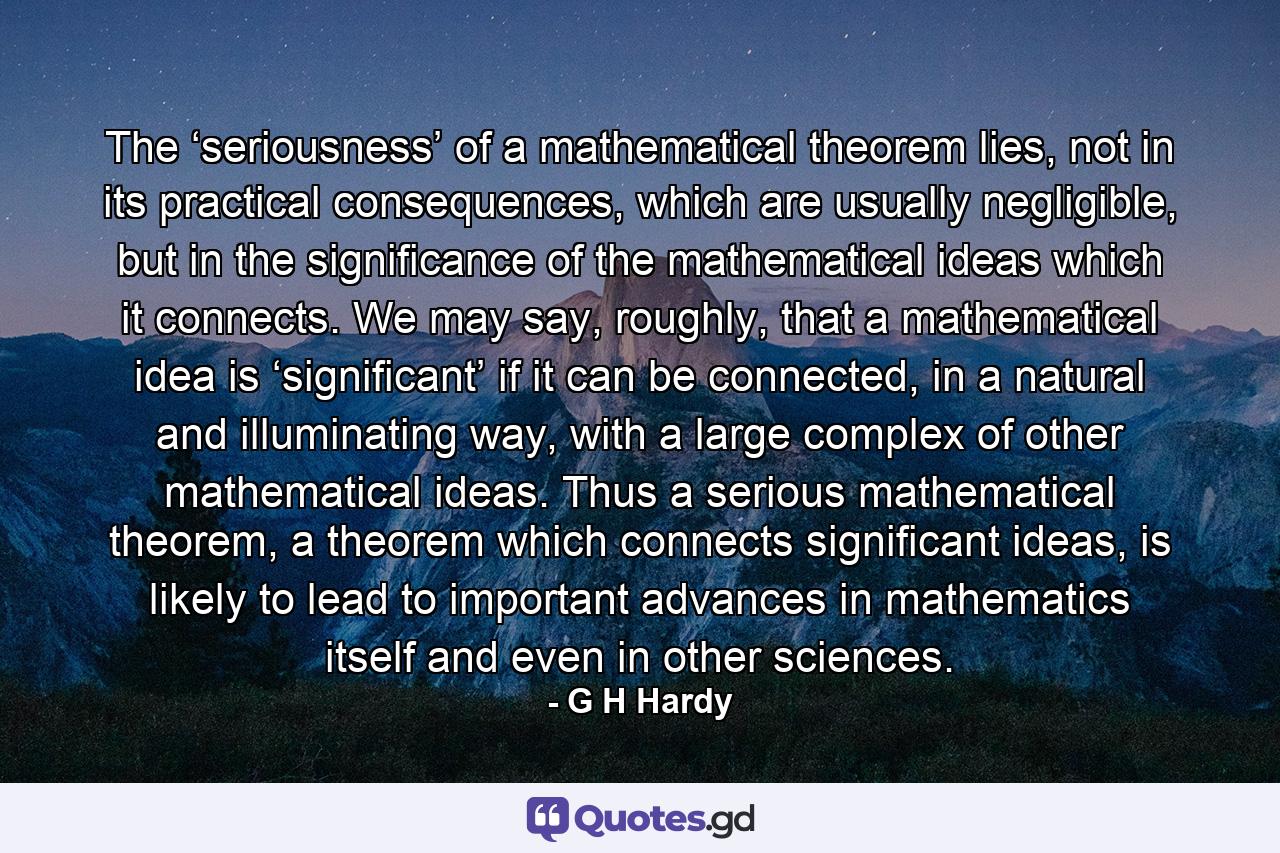 The ‘seriousness’ of a mathematical theorem lies, not in its practical consequences, which are usually negligible, but in the significance of the mathematical ideas which it connects. We may say, roughly, that a mathematical idea is ‘significant’ if it can be connected, in a natural and illuminating way, with a large complex of other mathematical ideas. Thus a serious mathematical theorem, a theorem which connects significant ideas, is likely to lead to important advances in mathematics itself and even in other sciences. - Quote by G H Hardy