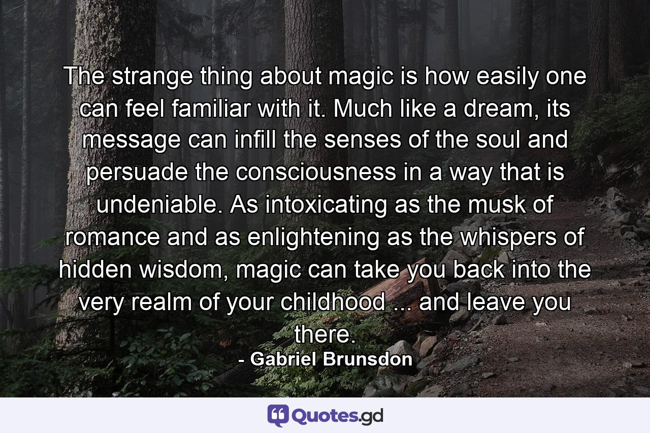 The strange thing about magic is how easily one can feel familiar with it. Much like a dream, its message can infill the senses of the soul and persuade the consciousness in a way that is undeniable. As intoxicating as the musk of romance and as enlightening as the whispers of hidden wisdom, magic can take you back into the very realm of your childhood ... and leave you there. - Quote by Gabriel Brunsdon