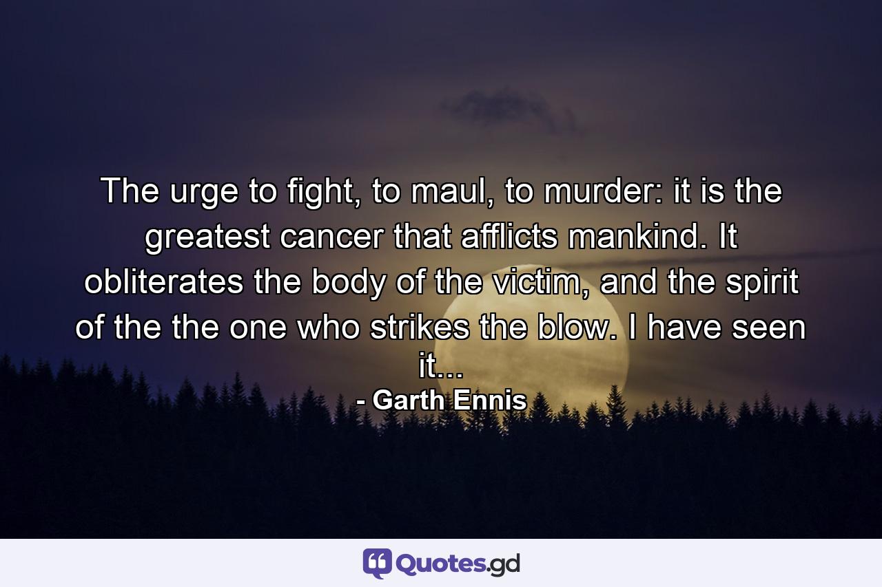 The urge to fight, to maul, to murder: it is the greatest cancer that afflicts mankind. It obliterates the body of the victim, and the spirit of the the one who strikes the blow. I have seen it... - Quote by Garth Ennis