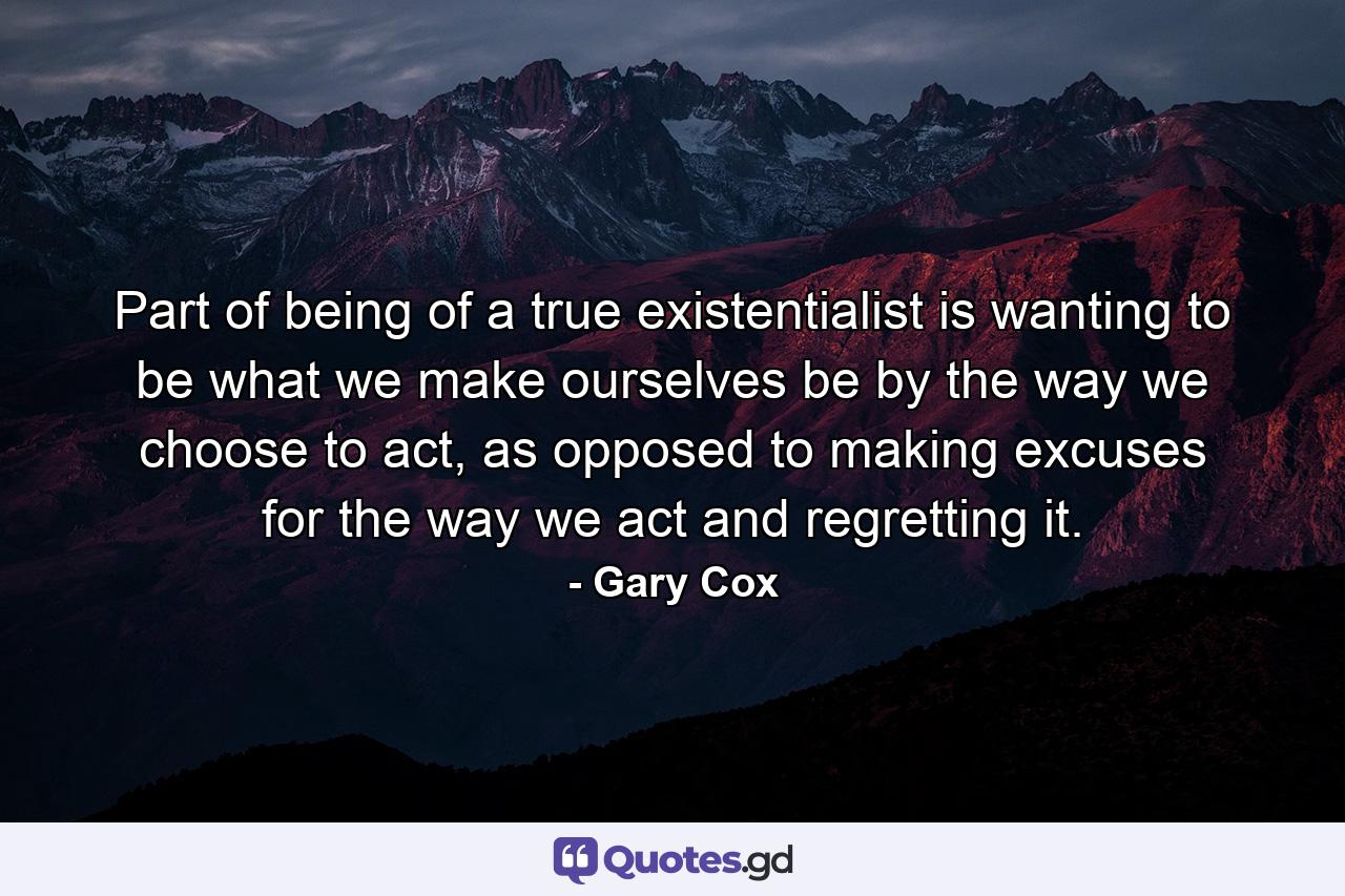 Part of being of a true existentialist is wanting to be what we make ourselves be by the way we choose to act, as opposed to making excuses for the way we act and regretting it. - Quote by Gary Cox