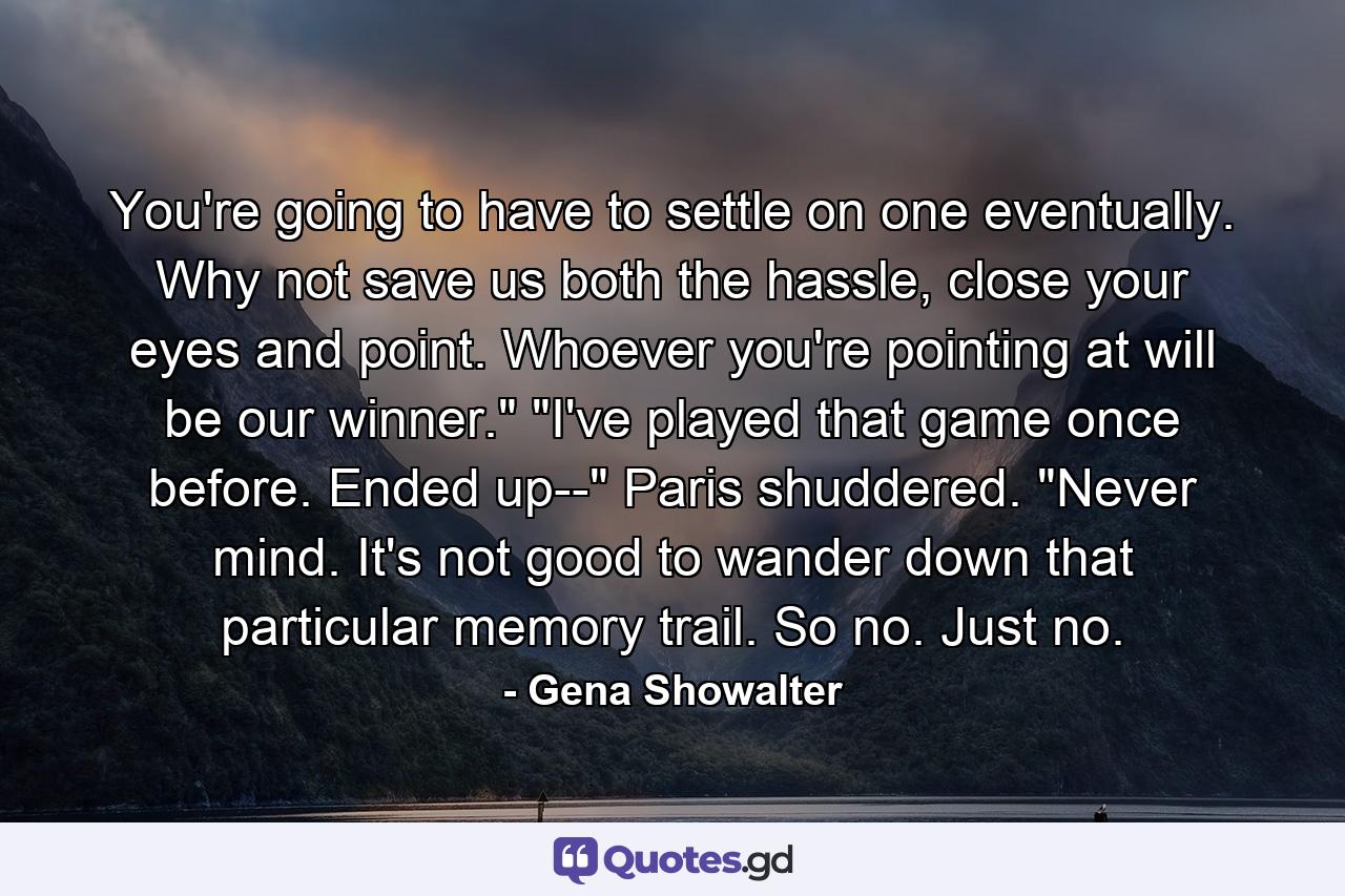 You're going to have to settle on one eventually. Why not save us both the hassle, close your eyes and point. Whoever you're pointing at will be our winner.