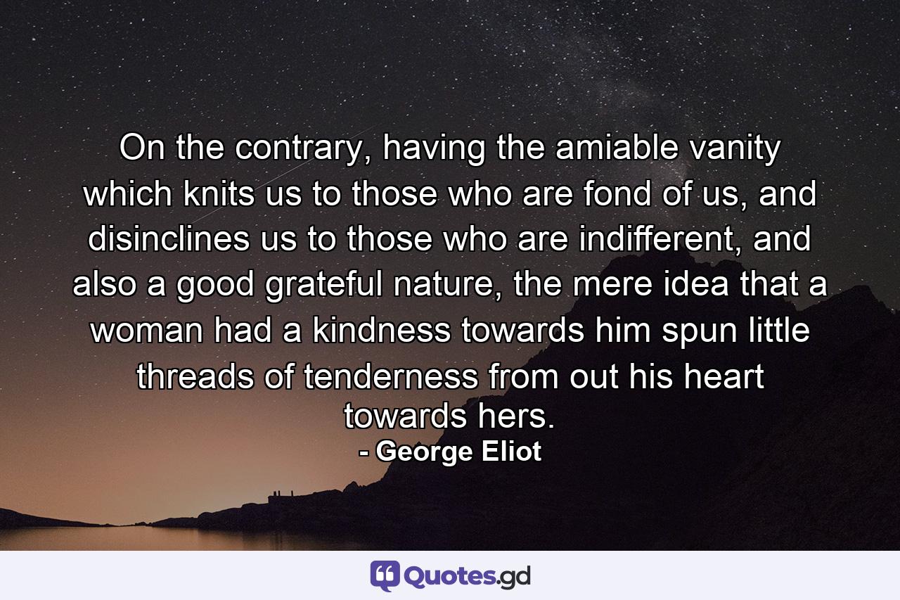 On the contrary, having the amiable vanity which knits us to those who are fond of us, and disinclines us to those who are indifferent, and also a good grateful nature, the mere idea that a woman had a kindness towards him spun little threads of tenderness from out his heart towards hers. - Quote by George Eliot