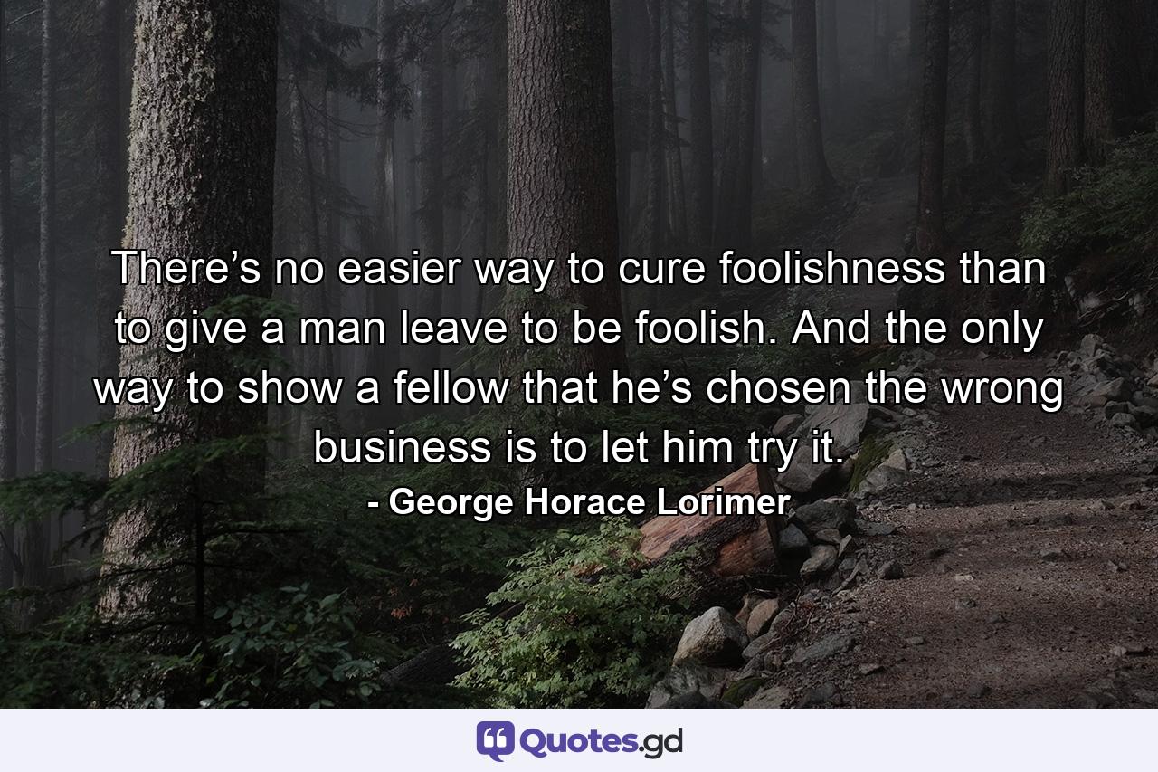 There’s no easier way to cure foolishness than to give a man leave to be foolish. And the only way to show a fellow that he’s chosen the wrong business is to let him try it. - Quote by George Horace Lorimer