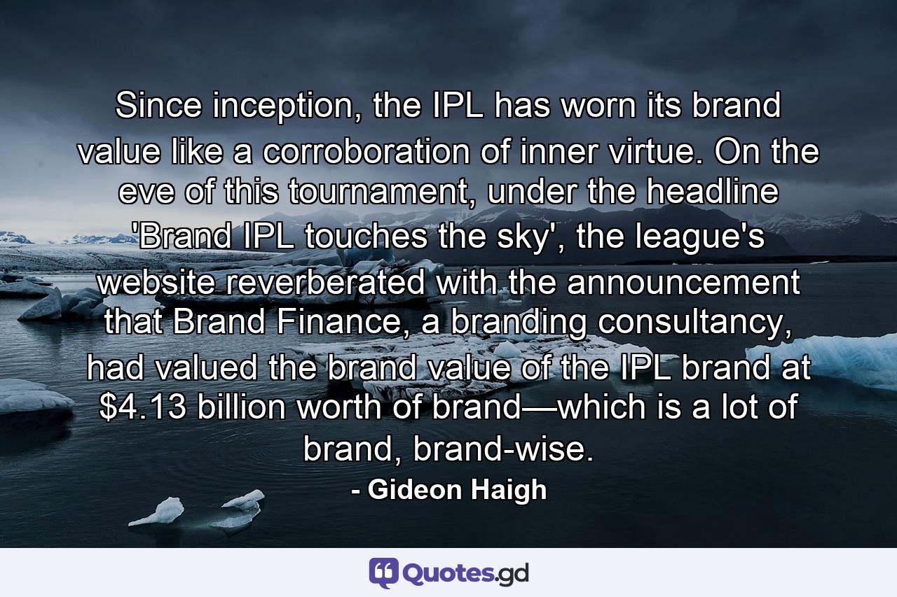 Since inception, the IPL has worn its brand value like a corroboration of inner virtue. On the eve of this tournament, under the headline 'Brand IPL touches the sky', the league's website reverberated with the announcement that Brand Finance, a branding consultancy, had valued the brand value of the IPL brand at $4.13 billion worth of brand—which is a lot of brand, brand-wise. - Quote by Gideon Haigh