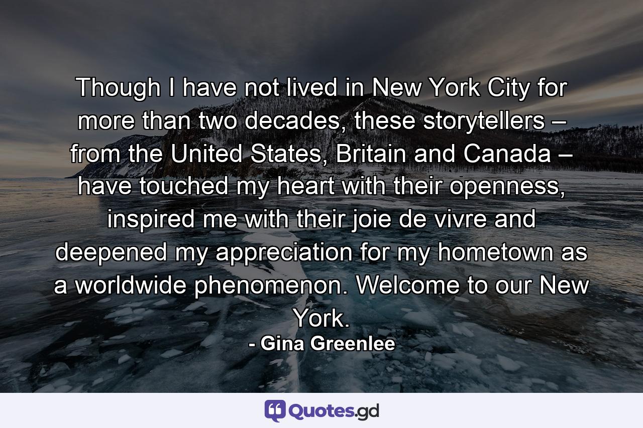 Though I have not lived in New York City for more than two decades, these storytellers – from the United States, Britain and Canada – have touched my heart with their openness, inspired me with their joie de vivre and deepened my appreciation for my hometown as a worldwide phenomenon. Welcome to our New York. - Quote by Gina Greenlee