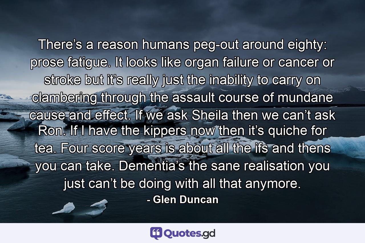 There’s a reason humans peg-out around eighty: prose fatigue. It looks like organ failure or cancer or stroke but it’s really just the inability to carry on clambering through the assault course of mundane cause and effect. If we ask Sheila then we can’t ask Ron. If I have the kippers now then it’s quiche for tea. Four score years is about all the ifs and thens you can take. Dementia’s the sane realisation you just can’t be doing with all that anymore. - Quote by Glen Duncan