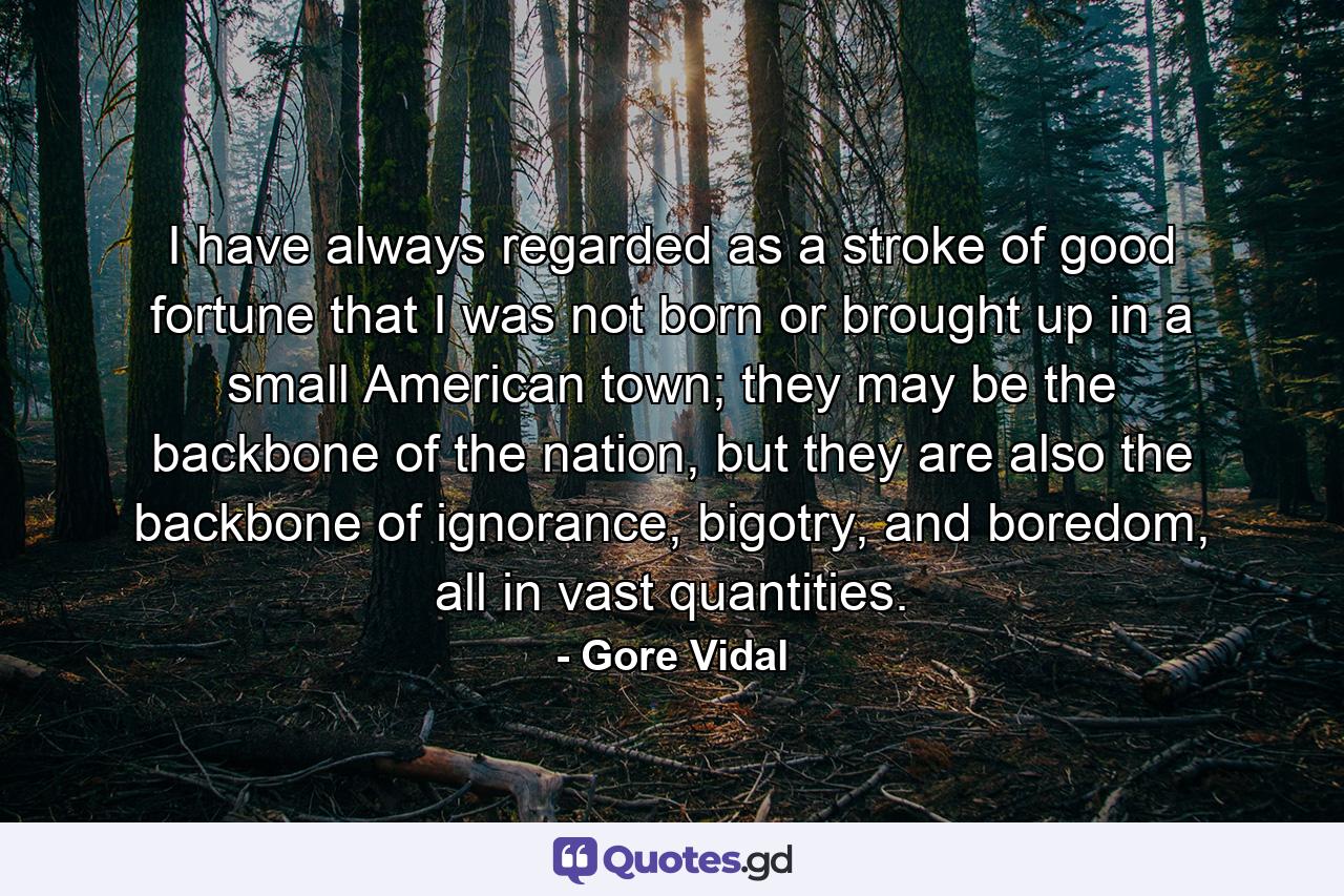 I have always regarded as a stroke of good fortune that I was not born or brought up in a small American town; they may be the backbone of the nation, but they are also the backbone of ignorance, bigotry, and boredom, all in vast quantities. - Quote by Gore Vidal