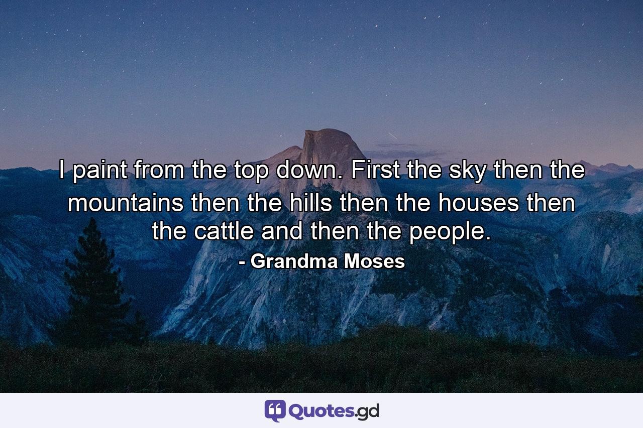 I paint from the top down. First the sky  then the mountains  then the hills  then the houses  then the cattle  and then the people. - Quote by Grandma Moses