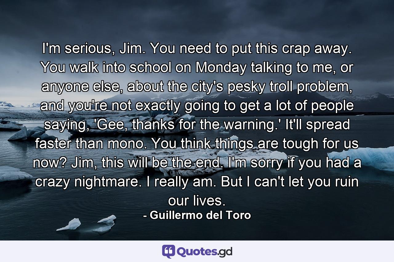 I'm serious, Jim. You need to put this crap away. You walk into school on Monday talking to me, or anyone else, about the city's pesky troll problem, and you're not exactly going to get a lot of people saying, 'Gee, thanks for the warning.' It'll spread faster than mono. You think things are tough for us now? Jim, this will be the end. I'm sorry if you had a crazy nightmare. I really am. But I can't let you ruin our lives. - Quote by Guillermo del Toro