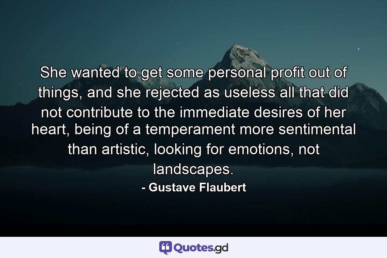 She wanted to get some personal profit out of things, and she rejected as useless all that did not contribute to the immediate desires of her heart, being of a temperament more sentimental than artistic, looking for emotions, not landscapes. - Quote by Gustave Flaubert