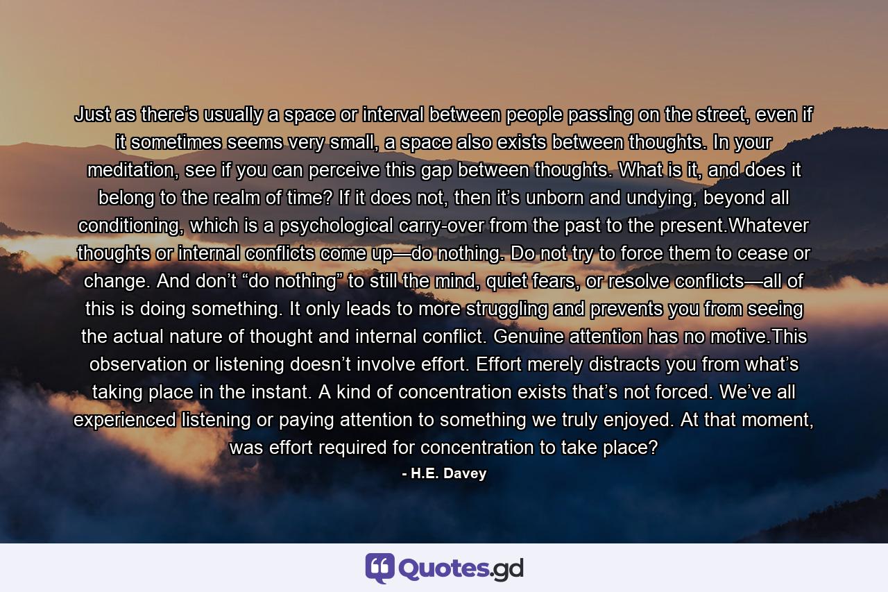 Just as there’s usually a space or interval between people passing on the street, even if it sometimes seems very small, a space also exists between thoughts. In your meditation, see if you can perceive this gap between thoughts. What is it, and does it belong to the realm of time? If it does not, then it’s unborn and undying, beyond all conditioning, which is a psychological carry-over from the past to the present.Whatever thoughts or internal conflicts come up—do nothing. Do not try to force them to cease or change. And don’t “do nothing” to still the mind, quiet fears, or resolve conflicts—all of this is doing something. It only leads to more struggling and prevents you from seeing the actual nature of thought and internal conflict. Genuine attention has no motive.This observation or listening doesn’t involve effort. Effort merely distracts you from what’s taking place in the instant. A kind of concentration exists that’s not forced. We’ve all experienced listening or paying attention to something we truly enjoyed. At that moment, was effort required for concentration to take place? - Quote by H.E. Davey