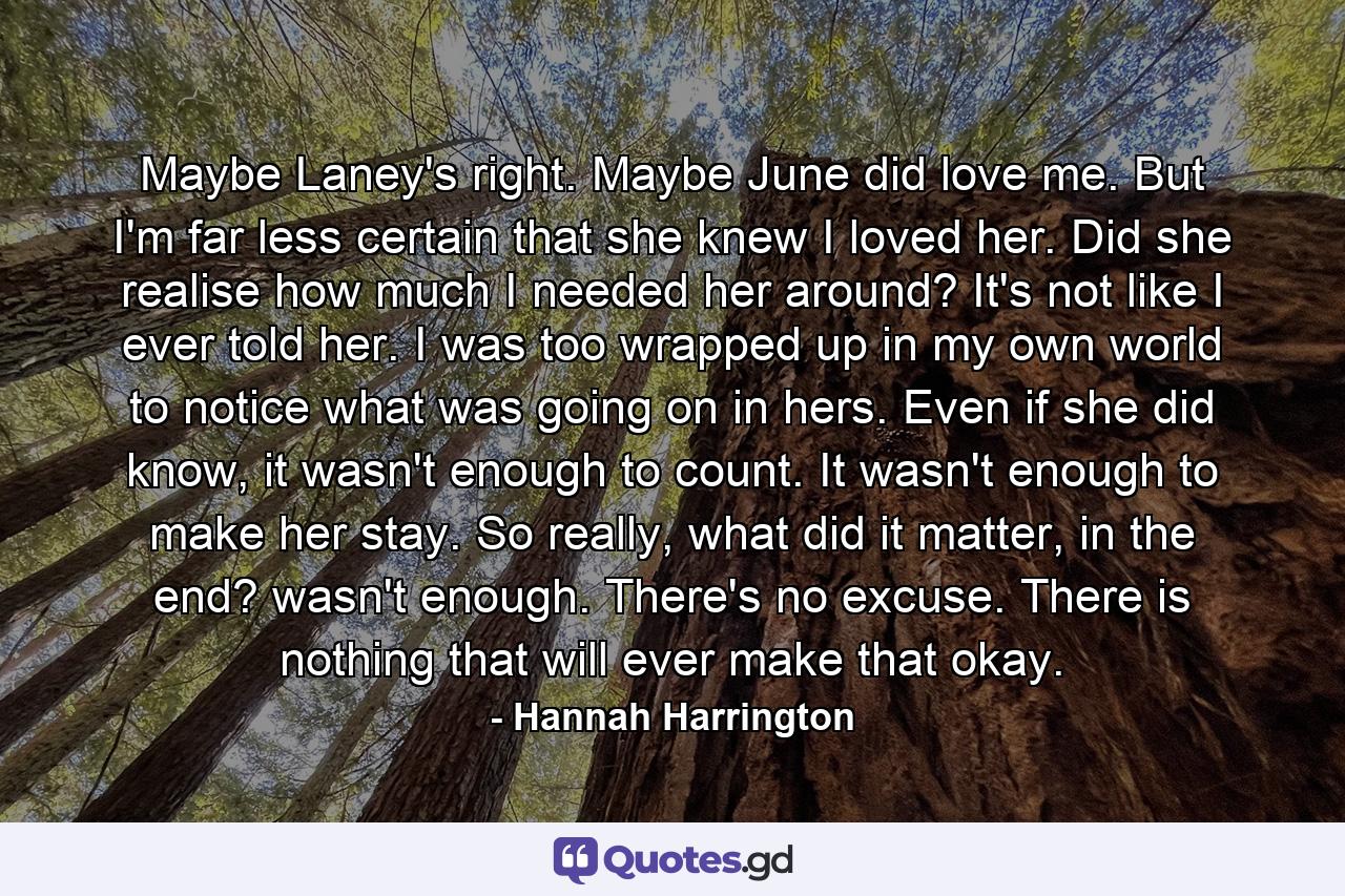 Maybe Laney's right. Maybe June did love me. But I'm far less certain that she knew I loved her. Did she realise how much I needed her around? It's not like I ever told her. I was too wrapped up in my own world to notice what was going on in hers. Even if she did know, it wasn't enough to count. It wasn't enough to make her stay. So really, what did it matter, in the end? wasn't enough. There's no excuse. There is nothing that will ever make that okay. - Quote by Hannah Harrington