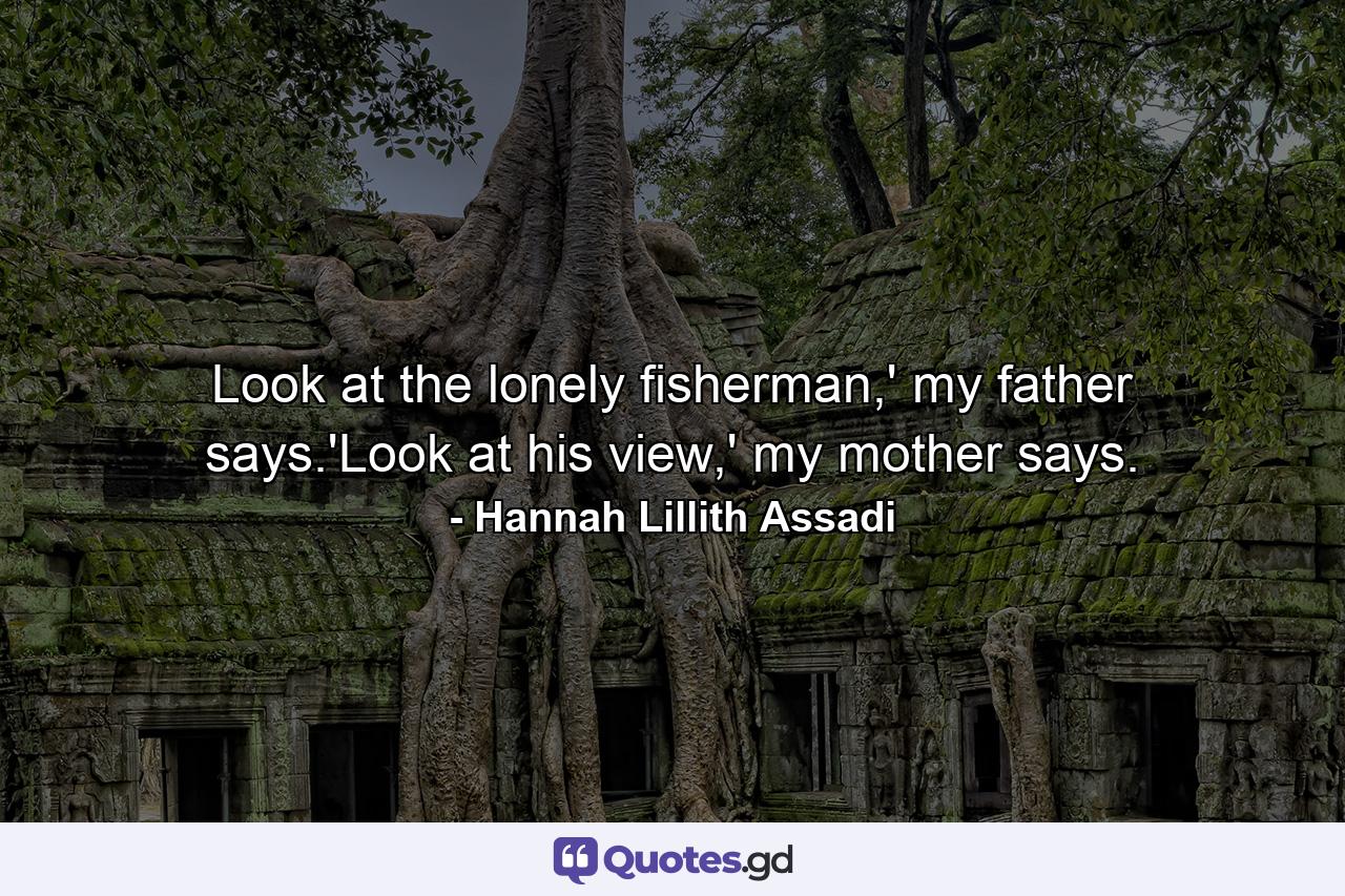 Look at the lonely fisherman,' my father says.'Look at his view,' my mother says. - Quote by Hannah Lillith Assadi