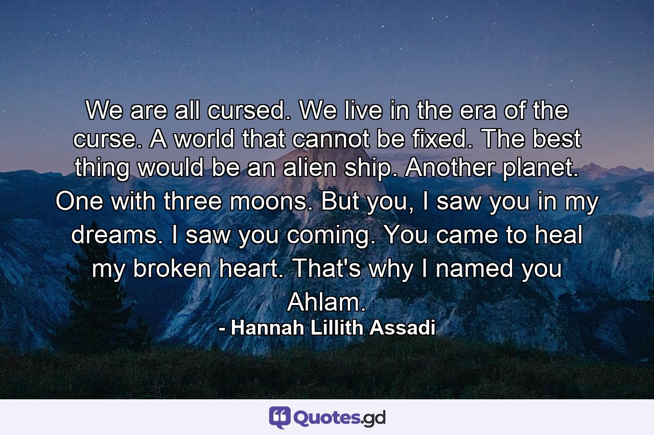 We are all cursed. We live in the era of the curse. A world that cannot be fixed. The best thing would be an alien ship. Another planet. One with three moons. But you, I saw you in my dreams. I saw you coming. You came to heal my broken heart. That's why I named you Ahlam. - Quote by Hannah Lillith Assadi