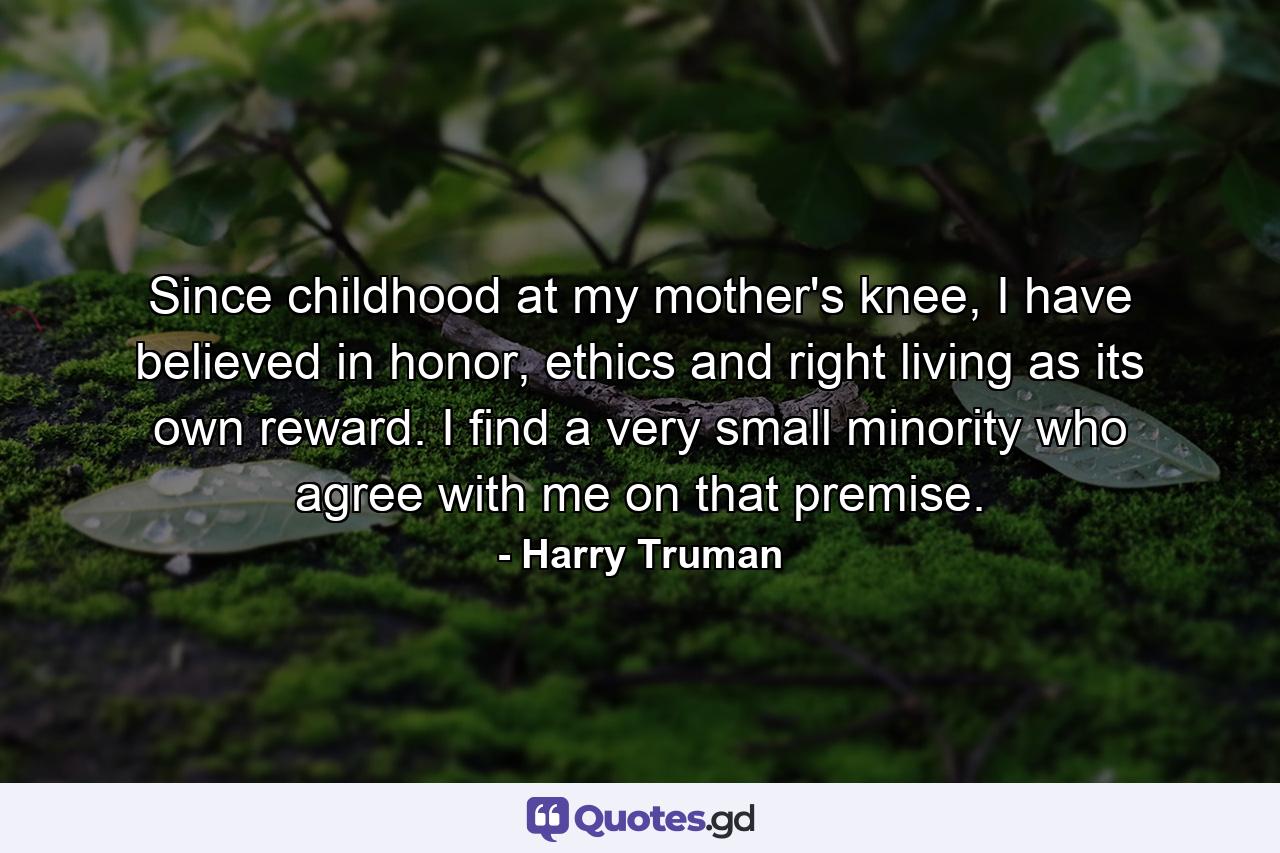 Since childhood at my mother's knee, I have believed in honor, ethics and right living as its own reward. I find a very small minority who agree with me on that premise. - Quote by Harry Truman