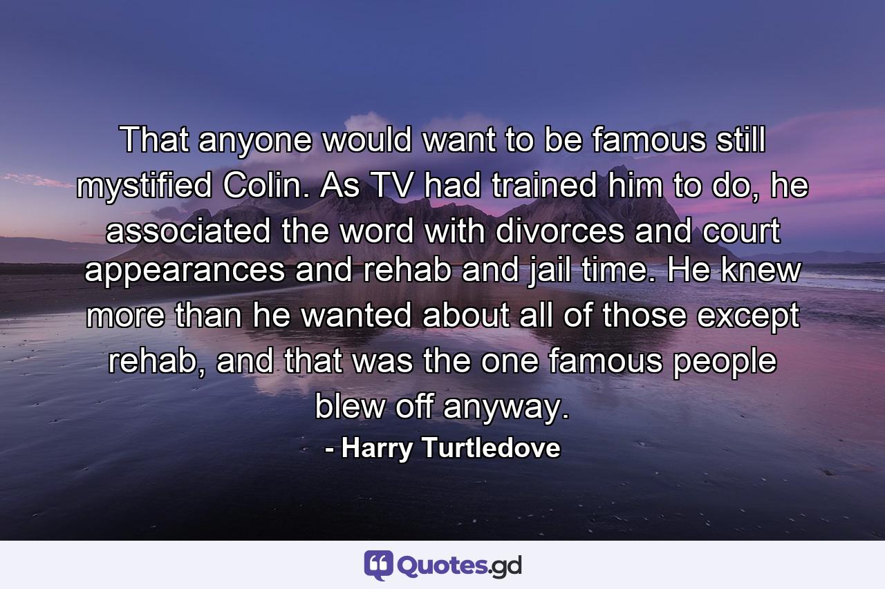 That anyone would want to be famous still mystified Colin. As TV had trained him to do, he associated the word with divorces and court appearances and rehab and jail time. He knew more than he wanted about all of those except rehab, and that was the one famous people blew off anyway. - Quote by Harry Turtledove