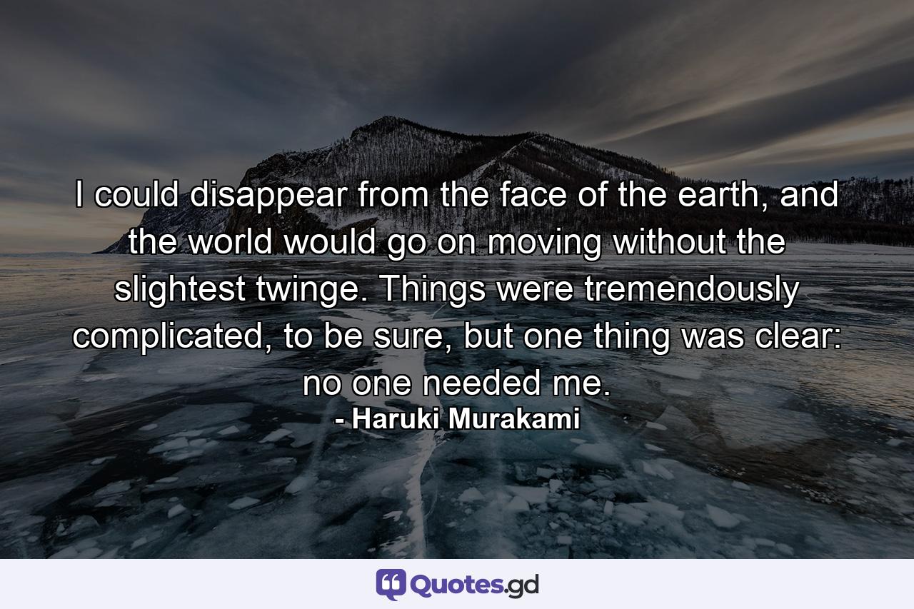 I could disappear from the face of the earth, and the world would go on moving without the slightest twinge. Things were tremendously complicated, to be sure, but one thing was clear: no one needed me. - Quote by Haruki Murakami