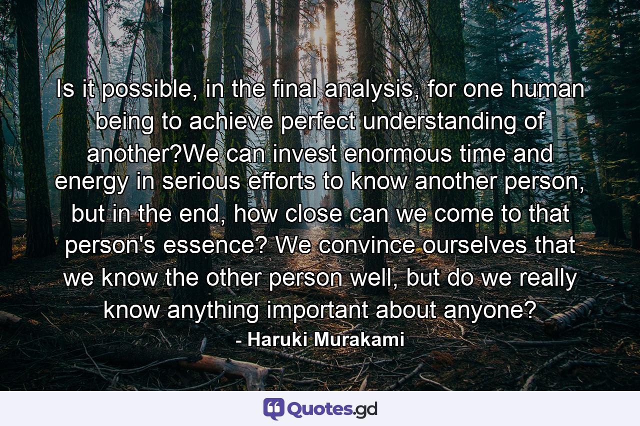 Is it possible, in the final analysis, for one human being to achieve perfect understanding of another?We can invest enormous time and energy in serious efforts to know another person, but in the end, how close can we come to that person's essence? We convince ourselves that we know the other person well, but do we really know anything important about anyone? - Quote by Haruki Murakami