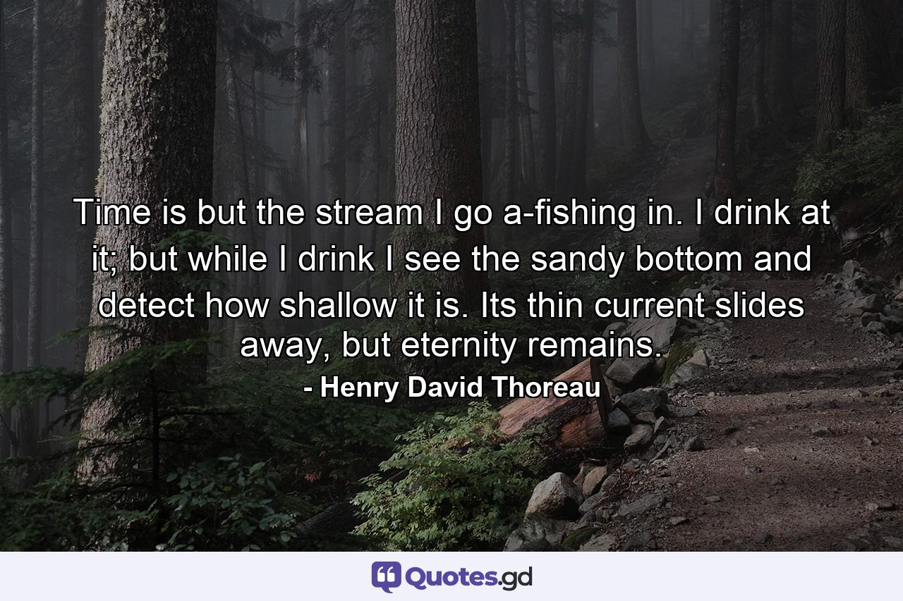 Time is but the stream I go a-fishing in. I drink at it; but while I drink I see the sandy bottom and detect how shallow it is. Its thin current slides away, but eternity remains. - Quote by Henry David Thoreau