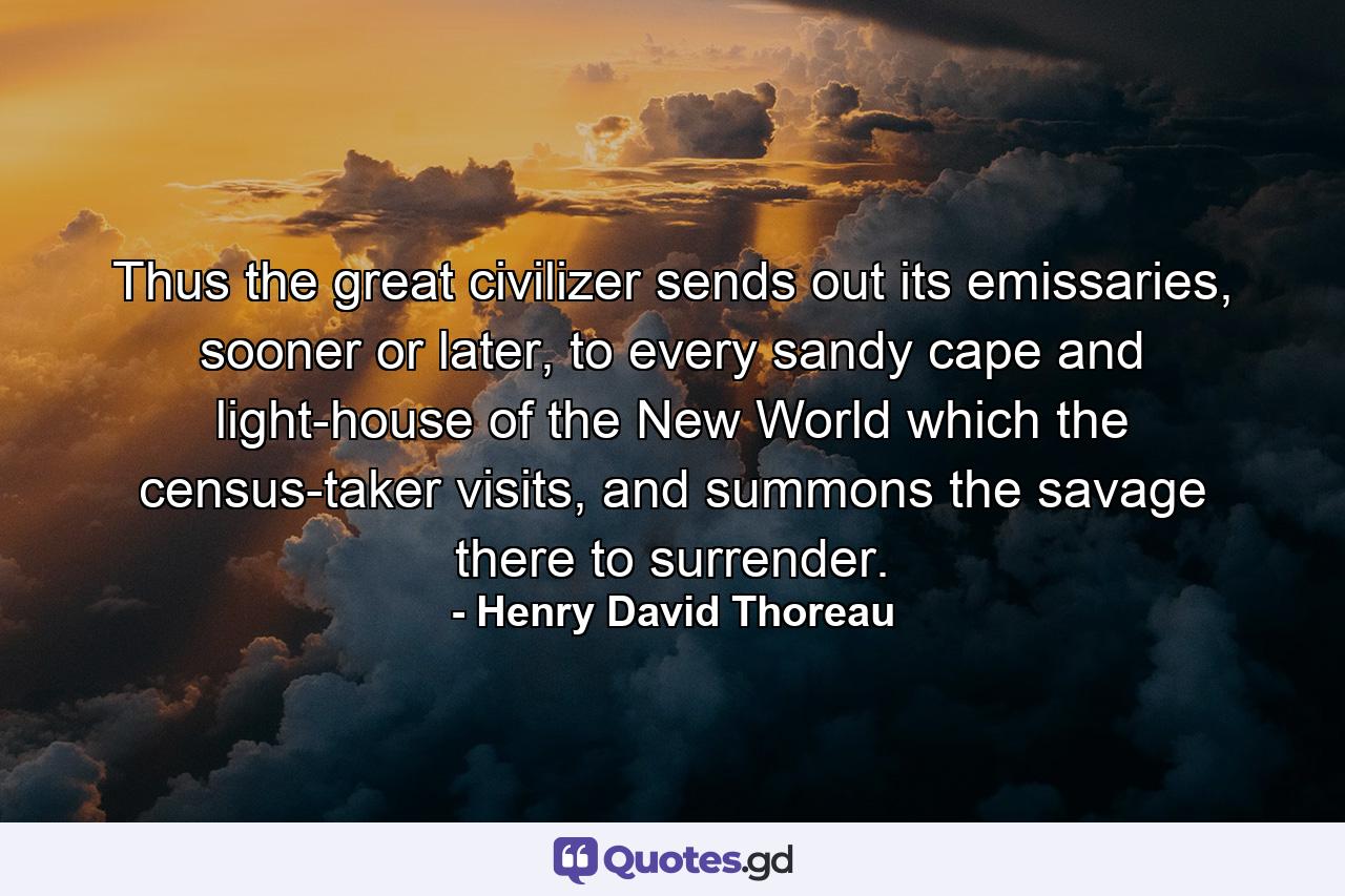 Thus the great civilizer sends out its emissaries, sooner or later, to every sandy cape and light-house of the New World which the census-taker visits, and summons the savage there to surrender. - Quote by Henry David Thoreau