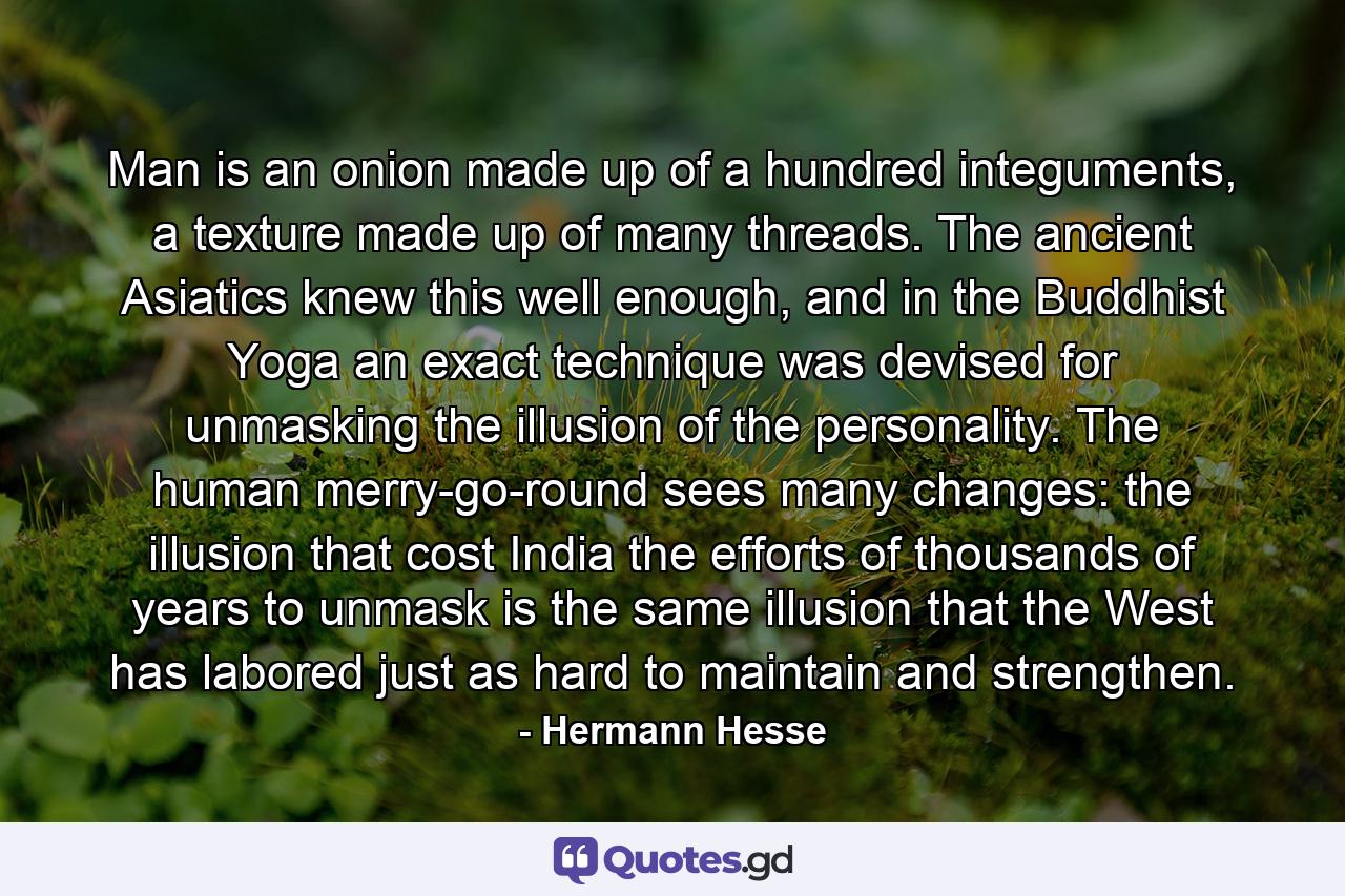 Man is an onion made up of a hundred integuments, a texture made up of many threads. The ancient Asiatics knew this well enough, and in the Buddhist Yoga an exact technique was devised for unmasking the illusion of the personality. The human merry-go-round sees many changes: the illusion that cost India the efforts of thousands of years to unmask is the same illusion that the West has labored just as hard to maintain and strengthen. - Quote by Hermann Hesse