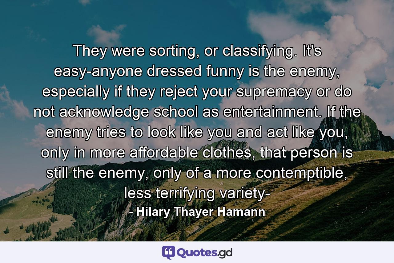 They were sorting, or classifying. It's easy-anyone dressed funny is the enemy, especially if they reject your supremacy or do not acknowledge school as entertainment. If the enemy tries to look like you and act like you, only in more affordable clothes, that person is still the enemy, only of a more contemptible, less terrifying variety- - Quote by Hilary Thayer Hamann