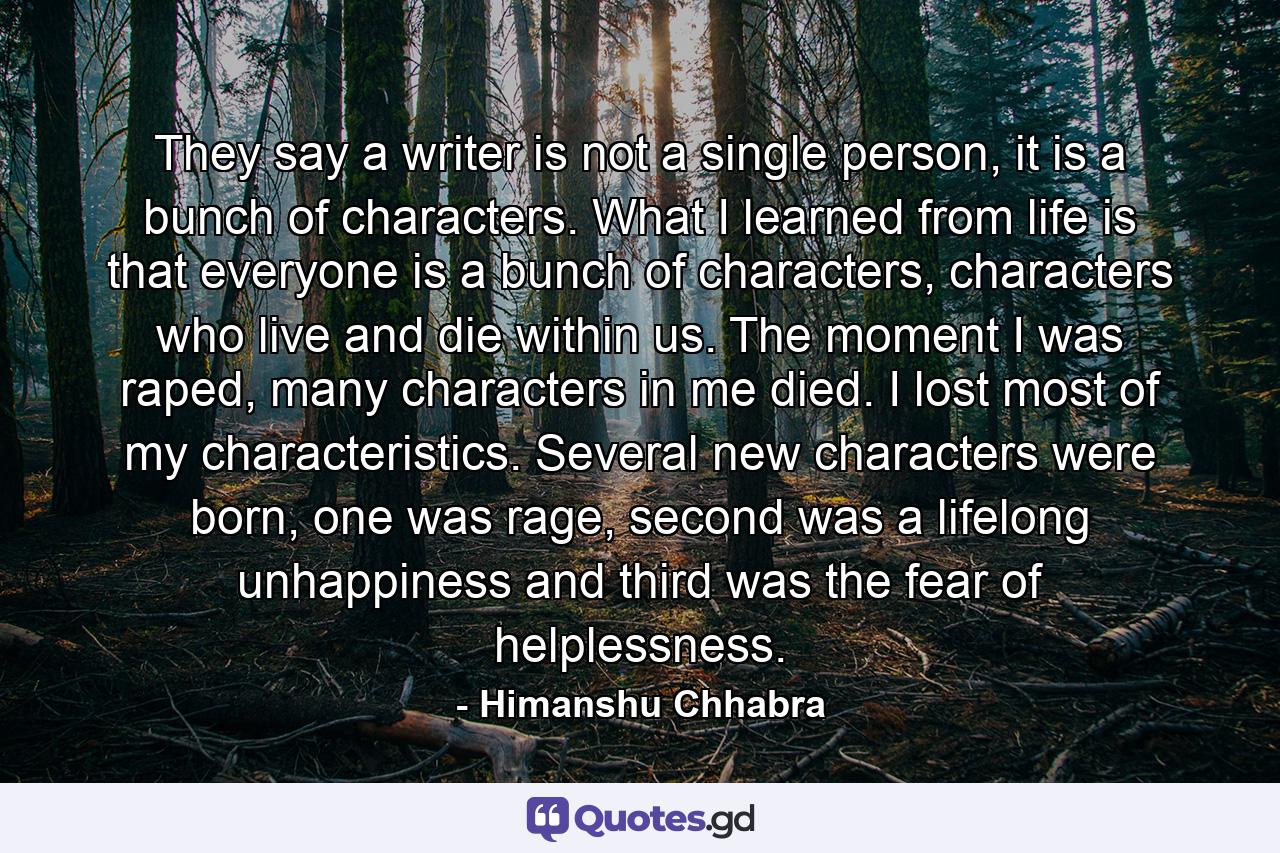 They say a writer is not a single person, it is a bunch of characters. What I learned from life is that everyone is a bunch of characters, characters who live and die within us. The moment I was raped, many characters in me died. I lost most of my characteristics. Several new characters were born, one was rage, second was a lifelong unhappiness and third was the fear of helplessness. - Quote by Himanshu Chhabra