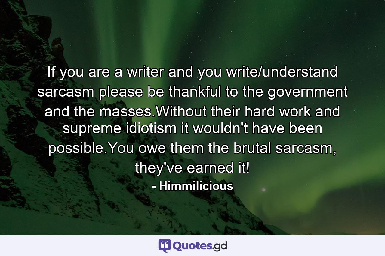 If you are a writer and you write/understand sarcasm please be thankful to the government and the masses.Without their hard work and supreme idiotism it wouldn't have been possible.You owe them the brutal sarcasm, they've earned it! - Quote by Himmilicious