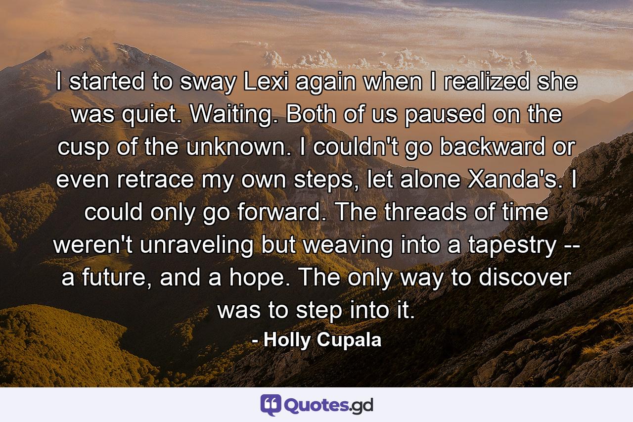 I started to sway Lexi again when I realized she was quiet. Waiting. Both of us paused on the cusp of the unknown. I couldn't go backward or even retrace my own steps, let alone Xanda's. I could only go forward. The threads of time weren't unraveling but weaving into a tapestry -- a future, and a hope. The only way to discover was to step into it. - Quote by Holly Cupala