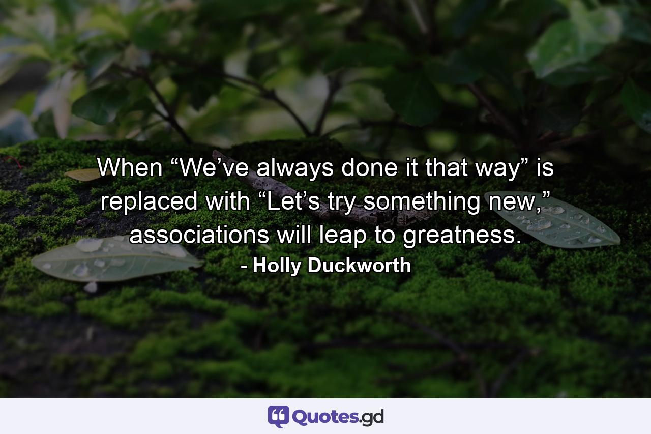 When “We’ve always done it that way” is replaced with “Let’s try something new,” associations will leap to greatness. - Quote by Holly Duckworth