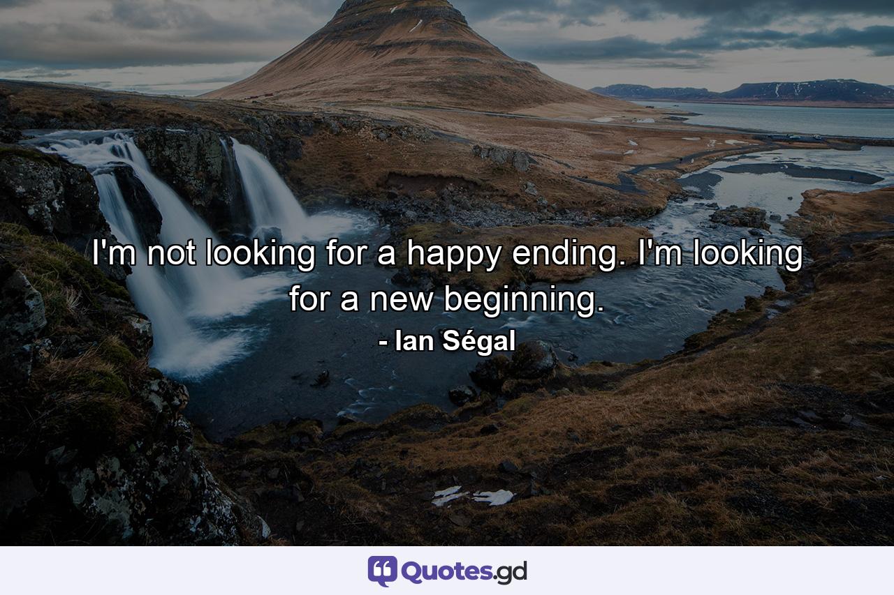 I'm not looking for a happy ending. I'm looking for a new beginning. - Quote by Ian Ségal