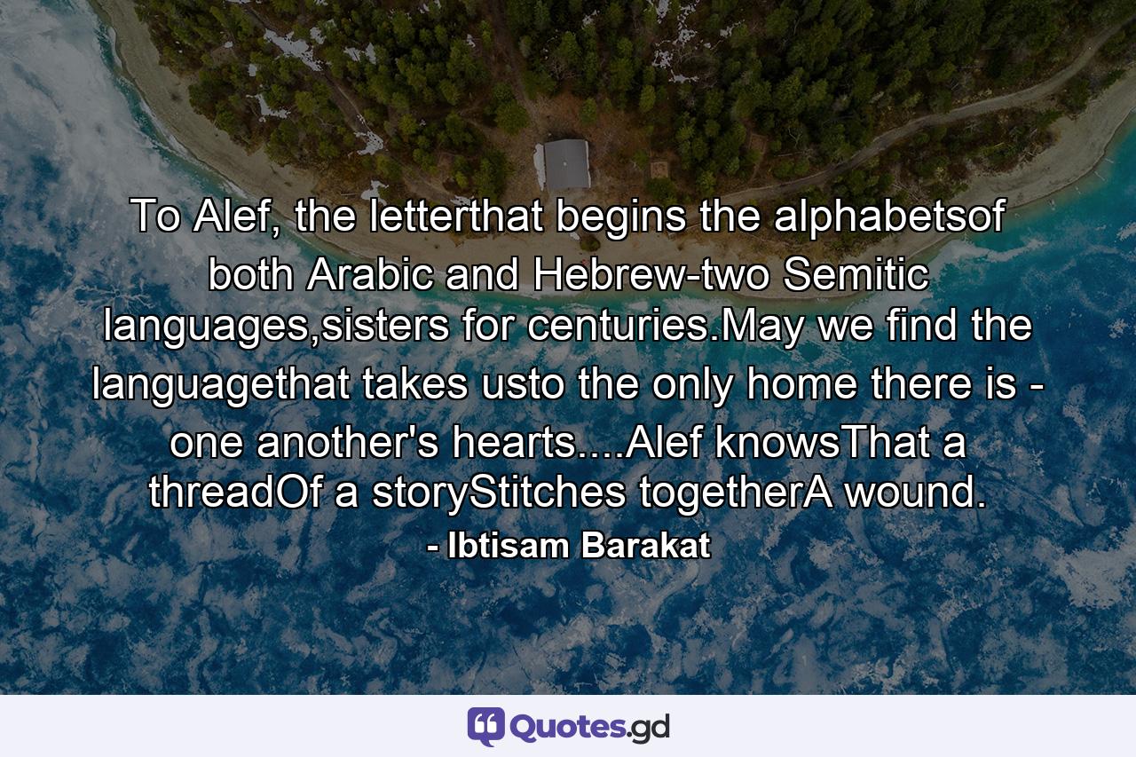 To Alef, the letterthat begins the alphabetsof both Arabic and Hebrew-two Semitic languages,sisters for centuries.May we find the languagethat takes usto the only home there is - one another's hearts....Alef knowsThat a threadOf a storyStitches togetherA wound. - Quote by Ibtisam Barakat