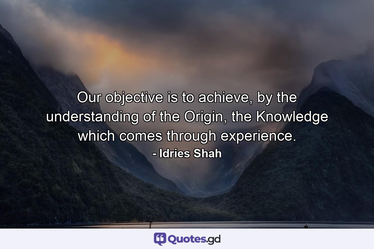 Our objective is to achieve, by the understanding of the Origin, the Knowledge which comes through experience. - Quote by Idries Shah