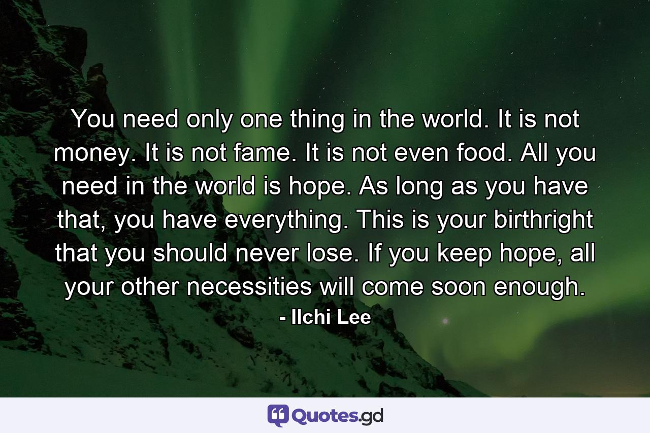 You need only one thing in the world. It is not money. It is not fame. It is not even food. All you need in the world is hope. As long as you have that, you have everything. This is your birthright that you should never lose. If you keep hope, all your other necessities will come soon enough. - Quote by Ilchi Lee