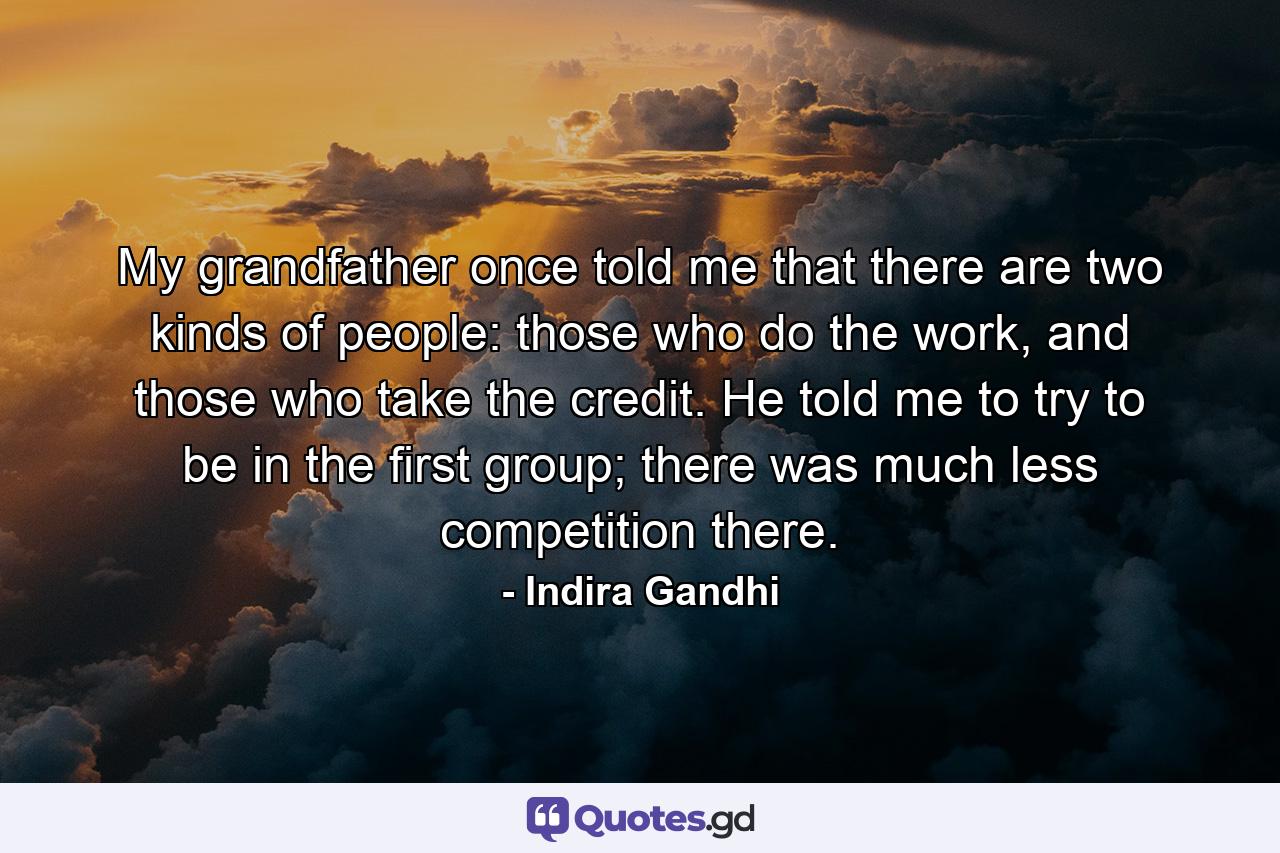 My grandfather once told me that there are two kinds of people: those who do the work, and those who take the credit. He told me to try to be in the first group; there was much less competition there. - Quote by Indira Gandhi