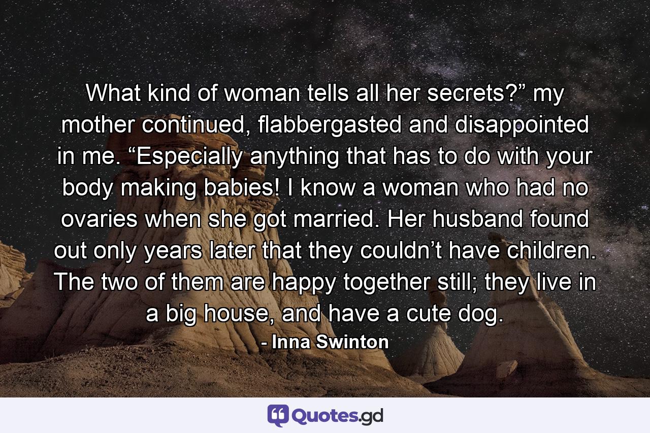 What kind of woman tells all her secrets?” my mother continued, flabbergasted and disappointed in me. “Especially anything that has to do with your body making babies! I know a woman who had no ovaries when she got married. Her husband found out only years later that they couldn’t have children. The two of them are happy together still; they live in a big house, and have a cute dog. - Quote by Inna Swinton