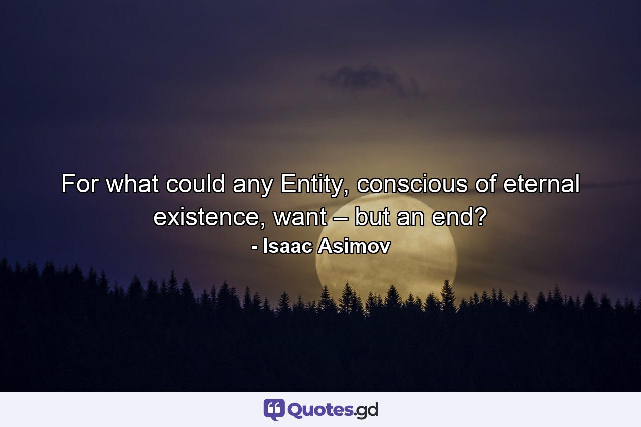 For what could any Entity, conscious of eternal existence, want – but an end? - Quote by Isaac Asimov