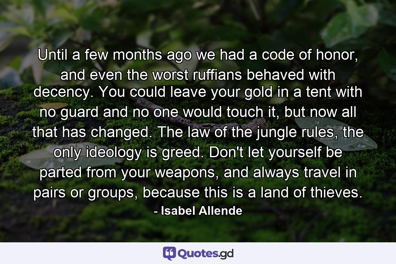 Until a few months ago we had a code of honor, and even the worst ruffians behaved with decency. You could leave your gold in a tent with no guard and no one would touch it, but now all that has changed. The law of the jungle rules, the only ideology is greed. Don't let yourself be parted from your weapons, and always travel in pairs or groups, because this is a land of thieves. - Quote by Isabel Allende
