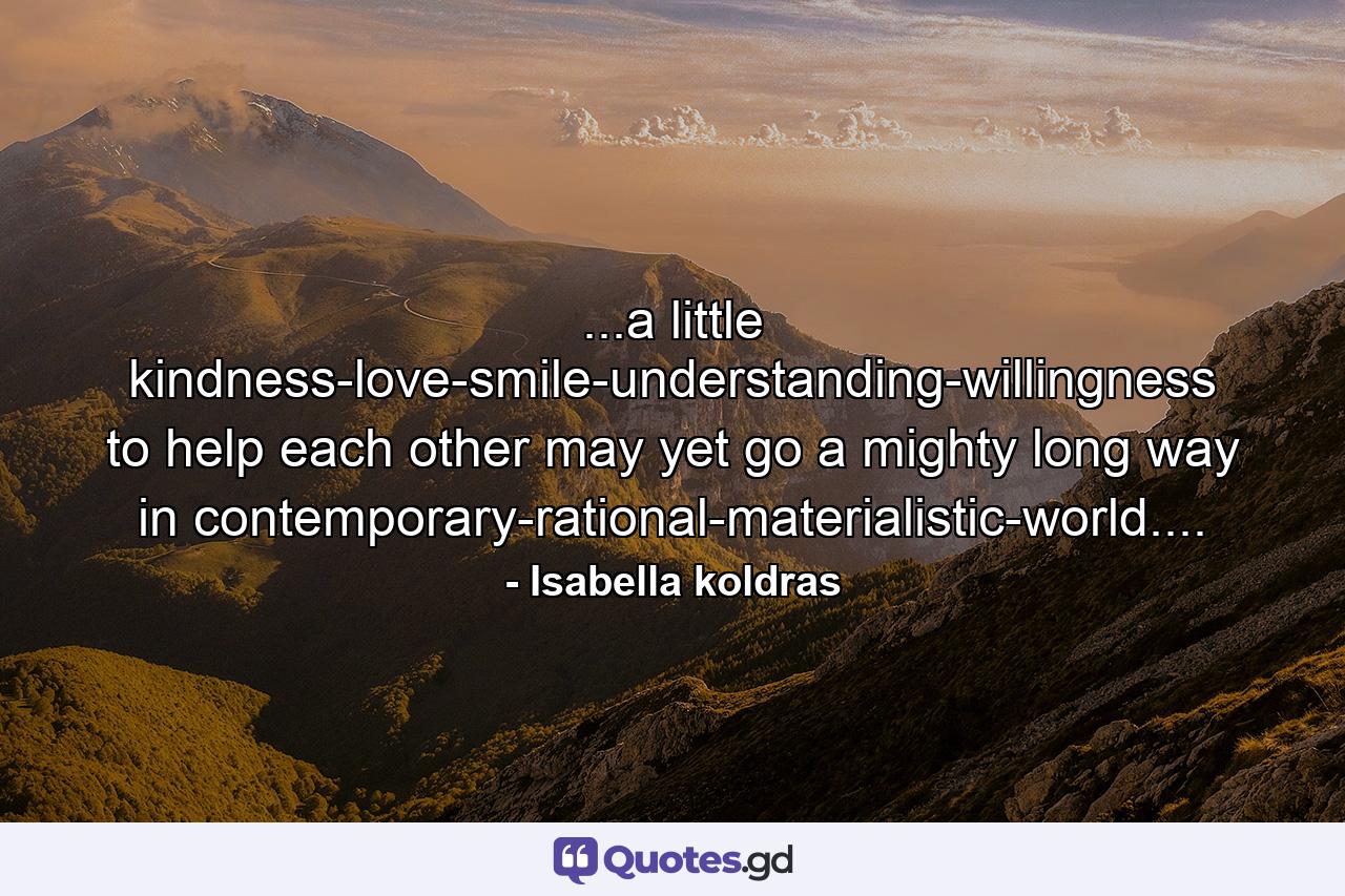 ...a little kindness-love-smile-understanding-willingness to help each other may yet go a mighty long way in contemporary-rational-materialistic-world.... - Quote by Isabella koldras