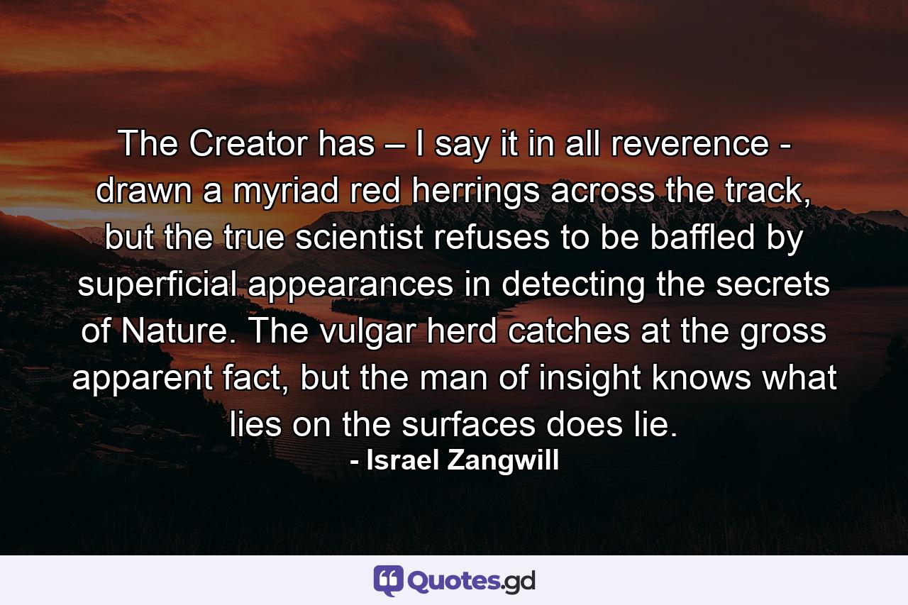 The Creator has – I say it in all reverence - drawn a myriad red herrings across the track, but the true scientist refuses to be baffled by superficial appearances in detecting the secrets of Nature. The vulgar herd catches at the gross apparent fact, but the man of insight knows what lies on the surfaces does lie. - Quote by Israel Zangwill