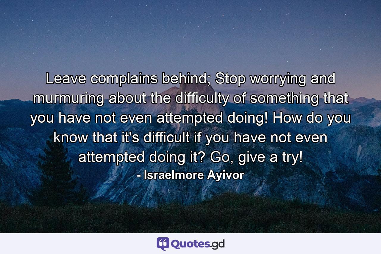 Leave complains behind; Stop worrying and murmuring about the difficulty of something that you have not even attempted doing! How do you know that it's difficult if you have not even attempted doing it? Go, give a try! - Quote by Israelmore Ayivor