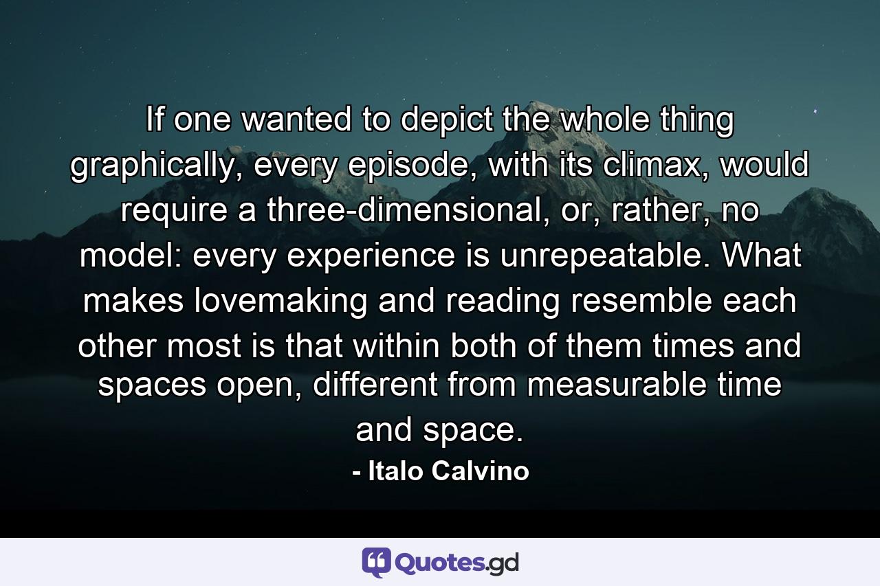 If one wanted to depict the whole thing graphically, every episode, with its climax, would require a three-dimensional, or, rather, no model: every experience is unrepeatable. What makes lovemaking and reading resemble each other most is that within both of them times and spaces open, different from measurable time and space. - Quote by Italo Calvino