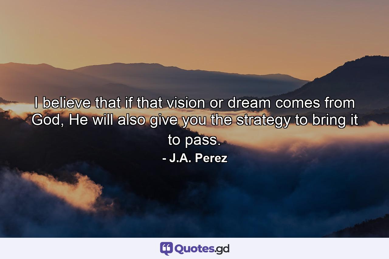 I believe that if that vision or dream comes from God, He will also give you the strategy to bring it to pass. - Quote by J.A. Perez