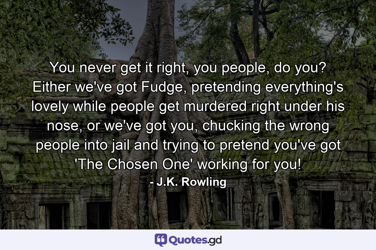 You never get it right, you people, do you? Either we've got Fudge, pretending everything's lovely while people get murdered right under his nose, or we've got you, chucking the wrong people into jail and trying to pretend you've got 'The Chosen One' working for you! - Quote by J.K. Rowling